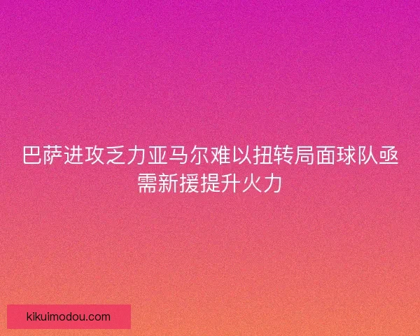 巴萨进攻乏力亚马尔难以扭转局面球队亟需新援提升火力