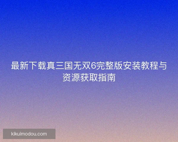 最新下载真三国无双6完整版安装教程与资源获取指南