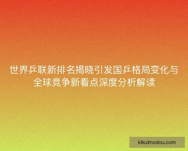 世界乒联新排名揭晓引发国乒格局变化与全球竞争新看点深度分析解读